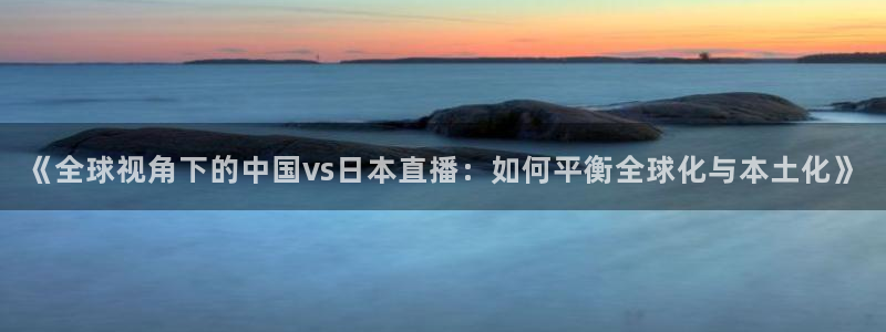 柠檬直播 体育：《全球视角下的中国vs日本直播：如何平衡全球化与本土化》